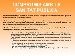 COMPROMIS AMB LA SANITAT PÚBLICA Defensarem la Xarxa Pública de Sanitat, element clau per a garantir la universalitat, gratuïtat, equitat i solidaritat en la seua prestació.  Vetllarem perquè es complisquen les ordenances municipals i se sancione a qui embrute les vies públiques, parcs i jardins amb papers i altres residus. Es prestarà especial atenció a les persones que no arrepleguen els excrements dels seus gossos.  Exigirem a la Conselleria de Sanitat que assumisca la seua responsabilitat en la millora de la sanitat pública a Paterna, i per això reivindicarem: Que execute el Centre d'Especialitats de Paterna i que s’ubique al Barri de Santa Rita per la seua centralitat als distints barris i per la seua accessibilitat. Així com els consultoris que falten (Santa Rita i Lloma Llarga) en els seus pressupostos.  Que millore la dotació de metges especialistes en el centre de Burjassot per a reduir les llistes d'espera. L’adequació del Servei d’Urgències a la realitat de la població i dispersió de nuclis urbans de Paterna. La incorporació del servei de geriatria als centres de salut i consultoris. Dotació suficient dels serveis de pediatria en tot el municipi. Que dote amb mitjans i estabilitze l’àrea de Salut Mental. Més places hospitalaries i de personal a l’Hospital Arnau de Vilanova per a millorar els serveis. 