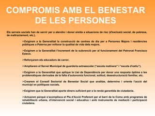 COMPROMIS AMB EL BENESTAR DE LES PERSONES Els serveis socials han de servir per a atendre i donar eixida a situacions de risc (d'exclusió social, de pobresa, de maltractament, etc.). Exigirem a la Generalitat la construcció de centres de dia per a Persones Majors i residències públiques a Paterna per millorar la qualitat de vida dels majors.  Exigirem a la Generalitat l’increment de la subvenció per al funcionament del Patronat Francisco Esteve. Reforçarem els educadors de carrer. Ampliarem el Servei Municipal de guarderia extraescolar (“escola matinera” i “escola d’estiu”). Exigirem a la Generalitat que aplique la Llei de Dependència per donar una resposta òptima a les problemàtiques derivades de la falta d’autonomía funcional, solitud, desestructuració familiar, etc. Crearem el Consell Sectorial de Benestar Social que analitze, determine i oriente l’acció del municipi en polítiques socials.  Exigirem que la Generalitat aporte diners suficient per a la renda garantida de ciutadania. Actuarem perquè s’acomplisca el Pla d’Acció Preferent per al barri de la Coma amb programes de rehabilitació urbana, d’intervenció social i educativa i amb instruments de mediació i participació ciutadana. 