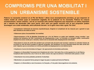 COMPROMIS PER UNA MOBILITAT I UN  URBANISME SOSTENIBLE   Paterna no necessita construir en el Pla del Rector i altres nous eixamplaments previstos, ja que responen al mateix model de créixer quan el creixement vegetatiu de la població no ho necessita. Paterna ha crescut excessivament i sense cohesió, i ara és un municipi amb centres dispersos que requerixen un esforç important per a atendre les demandes dels seus barris, però amb una gestió racional com la que proposem podem aconseguir una ciutat vertebrada, amb suficients serveis i on la gent visca més a gust. Per això:  Completarem l’eliminació de barreres arquitectòniques. Exigirem el compliment de les mesures per a garantir el pas dels vianants en les obres al carrer. Elaborarem plans d’accessibilitat i de mobilitat.  Desenvoluparem el Pla de Mobilitat Sostenible per a fer de Paterna un poble més habitable, menys sorollós i que reduïsca les emissions de CO2: incentivarem els desplaçaments a peu i en bicicleta, en transport públic, continuarem ampliant les zones només per a vianants, reduint així la necessitat dels desplaçaments motoritzats.  Executarem la xarxa de carrils bici pendent que connecte tots els barris del municipi i reduirem la velocitat màxima de circulació en tots els barris excepte en algunes avingudes. Així facilitarem l'ús de la bicicleta també fora dels carrils bici amb l’objectiu que es convertisca en la forma prioritària de desplaçament en els distints barris. Ampliarem el servei de bicicletes de lloguer i els aparcaments de bicicletes particulars. Exigirem a la Generalitat l’increment de la freqüència de la línia 1 del metro fins a Llíria igualant-la a la de Paterna, l’ampliació dels horaris fins a les 12 de la nit, metro nocturn els caps de setmana i l’eliminació dels passos a nivell. Urbanitzarem les zones poblades pendents d’urbanitzar. Mantindrem una oposició ferma perquè el segon by-pass no passe pel terme de Paterna. Exigirem a la Generalitat un pla d’accessos a la Canyada, a fi de poder descongestionar els existents. 
