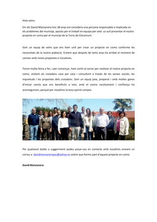 Hola veïns i veïnes.
Em dic David Manzanera, tinc 38 anys i em considero una persona responsable i implicada en
els problemes del municipi. Aposto pel treball en equip i per això us vull presentar el nostre
projecte en comú pel municipi de la Torre de Claramunt.
Som un equip de veïns que ens hem unit per crear un projecte en comú, conforme les
necessitats de la nostra població. Creiem que després de tants anys ha arribat el moment de
canviar amb noves propostes i iniciatives.
Tenim molta feina a fer, i per començar, hem sortit al carrer per realitzar el nostre projecte en
comú, visitant als ciutadans casa per casa i consultant a través de les xarxes socials, les
inquietuds i les propostes dels ciutadans. Som un equip jove, preparat i amb moltes ganes
d’iniciar canvis que ens beneficiïn a tots; amb el vostre suport i confiança ho aconseguirem,
perquè per nosaltres la teva opinió compta.
Per qualsevol dubte o suggeriment podeu posar-vos en contacte amb nosaltres enviant un
correu a davidmanzanerapsc@yahoo.es volem que formis part d’aquest projecte en comú.
David Manzanera
 