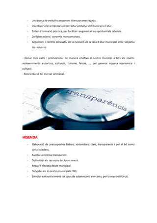 - Inserció laboral amb:
o Una borsa de treball transparent i ben parametritzada.
o Incentivar a les empreses a contractar personal del municipi a l’atur.
o Tallers i formació pràctica, per facilitar i augmentar les oportunitats laborals.
o Col·laboracions i convenis mancomunats.
o Seguiment i control exhaustiu de l’evolució de la taxa d’atur municipal amb
l’objectiu de reduir-la.
- Donar més valor i promocionar de manera efectiva el nostre municipi a tots els nivells:
esdeveniments esportius, culturals, turisme, festes, …, per generar riquesa econòmica i
cultural.
- Reorientació del mercat setmanal.
HISENDA
- Elaboració de pressupostos fiables, sostenibles, clars, transparents i pel bé comú dels
ciutadans.
- Auditoria interna transparent.
- Optimitzar els recursos de l’Ajuntament.
- Reduir l’elevada deute municipal.
- Congelar els impostos municipals (IBI).
- Estudiar exhaustivament tot tipus de subvencions existents, per la seva sol·licitud.
 