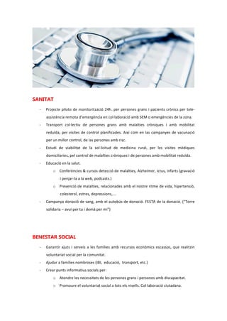SANITAT
- Projecte pilot de monitoratge 24h. per persones grans i pacients crònics per tele-
assistència remota d’emergència en col·laboració amb SEM o emergències de la zona.
- Transport col·lectiu de persones grans amb malalties cròniques i amb mobilitat
reduïda, per visites de control planificades. Així com en les campanyes de vacunació
per un millor control, de les persones amb risc.
- Estudi de viabilitat de la sol·licitud de medicina rural, per les visites mèdiques
domiciliaries, pel control de malalties cròniques i de persones amb mobilitat reduïda.
- Educació en la salut.
o Conferències i cursos detecció de malalties, Alzheimer, ictus, infarts (gravació i
penjar-la a la web, podcasts.)
o Prevenció de malalties, relacionades amb el nostre ritme de vida, hipertensió,
colesterol, estres, depressions…
- Campanya donació de sang, amb l’autobús de donació. FESTA de la donació. (“Torre
solidaria – avui per tu i demà per mi”)
BENESTAR SOCIAL
- Garantir ajudes i serveis a les famílies amb recursos econòmics escassos, que realitzin
voluntariat social per la comunitat.
- Ajudar a famílies nombroses (IBI, educació, transport, etc.)
- Crear punts informatius socials per:
o Atendre les necessitats de les persones grans i persones amb discapacitat.
o Promoure el voluntariat social a tots els nivells. Col·laboració ciutadana.
o Garantir serveis jurídics en casos d’embargament de l’habitatge habitual.
 