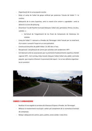 - Organització de la cursa popular escolar.
- Dotar al camp de futbol de gespa artificial per potenciar l’escola de futbol 7 i el
planter.
- Adequació de la zona Esportiva, amb la creació d’un entorn a agradable i amb la
dotació a la zona de pàrquing.
- Dinamitzar l’ús del Pavelló municipal (bàsquet, futbol sala, gimnàstica rítmica, tai-jitsu,
voleibol…).
o Sol·licitud de l’organització de les finals de Campionats de Catalunya i/o
estatals.
- Camp de futbol 7 i vestuaris a Pinedes de l’Armengol. Amb l’estudi per la instal·lació
d’un sostre i convertir l’espai en una zona polivalent.
- Construcció de pistes de pàdel indoor. Ús 365 dies a l’any.
- Recuperació i senyalització de camins per activitats com senderisme i BTT.
- Col·laboració amb les associacions per la promoció d’esdeveniments esportius d’àmbit
regional: BTT, trail running, mitja marató, bàsquet, futbol, futbol sala, pàdel, caminada
popular, que impulsi el foment i la promoció de l’esport. I en el seu defecte organitzar-
les el consistori.
OBRES I URBANISME
- Realitzar d’una vegada la carretera de Vilanova d’Espoia a Pinedes de l’Armengol.
- Millorar el manteniment municipal i vetllar pel compliment de la normativa d’animals
de companyia.
- Neteja i adequació dels camins, parcs, jardins, zones verdes i rutes d’oci.
 