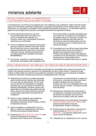 miramos adelante
NUEVOS TIEMPOS PARA LA TRANSPARENCIA
Y LA CERCANÍA CON LOS VECINOS Y VECINAS

La transparencia y la cercanía como garantía para los ciudadanos y las ciudadanas, implica fomentar el libre
juego de la información, garantizar la objetividad y la expresión del pluralismo en los medios públicos, ofrecer
información con veracidad y puntualidad. Con la finalidad de garantizar el derecho a la información sobre la
gestión de las competencias y servicios municipales tomaremos las siguientes medidas:

15. Continuaremos fomentando el uso de la                        forma más sencilla, accesible y apropiada para
    Emisora Municipal hasta convertirla en un                    que puedan ser conocidas por la ciudadanía y
    punto de referencia para Infantes y su                       así puedan ejercer sus derechos y cumplir sus
    Comarca, dando voz y participación a todos los               obligaciones utilizando para ello todos los
    colectivos que lo demanden.                                  mecanismos, tanto los tradicionales como los
                                                                 que actualmente ponen a nuestro alcance las
16. Vamos a establecer los mecanismos adecuados                  nuevas tecnologías.
    para que cualquier infanteño interesado, dentro
    de los límites que marcan nuestra leyes, pueda          18. Fomentaremos el uso de las nuevas tecnologías
    expresarse libremente utilizando los cauces de              de la información y de la comunicación en
    información de que dispone el Ayuntamiento:                 igualdad de condiciones entre mujeres y
    La Emisora Municipal y el Boletín Informativo:              hombres para facilitar al máximo las gestiones
    INFORMANDO.                                                 y trámites con la administración, aumentando la
                                                                transparencia e incorporando toda la
17. Las normas, acuerdos y en general todas las                 información de carácter público que se genere.
    actuaciones municipales serán divulgadas de la

POR EL BIENESTAR DE LAS FAMILIAS Y SECTORES DE POBLACIÓN DESFAVOREClDOS

La generación de nuevos derechos universales que atienden las necesidades de la infancia, los jóvenes, las
mujeres, las personas mayores y personas con discapacidad ha sido un logro histórico. Partiendo de este
modelo, el doble objetivo es solucionar los problemas específicos necesitados de una respuesta inmediata y
combatir los elementos culturales que alimentan la desigualdad social. Para ello:

19. Adaptaremos los servicios s ociales para poder               fomentaremos su asociacionismo, la mejora de
    estar a la altura de las medidas que contempla               la formación y el acceso al empleo para hacer
    la nueva la ley de dependencia: "El reto no es               posible la igualdad real entre mujeres y
    otro que atender las necesidades de aquellas                 hombres, así como la compatibilidad entre vida
    personas que, por encontrarse en situación de                personal, laboral y familiar fomentando nuevos
    especial vulnerabilidad, requieren apoyos para               usos del tiempo.
    desarrollar las actividades esenciales de la vida
    diaria, alcanzar una mayor autonomía personal           23. Realizaremos campañas de concienciación y
    y poder ejercer plenamente sus derechos de                  sensibilización municipal involucrando a todos
    ciudadanía".                                                los sectores de población para eliminar la
                                                                violencia que se ejerce contra las mujeres.
20. Vamos a seguir trabajando para ampliar los
    recursos y mecanismos de Asistencia                     24. Incorporaremos en las ordenanzas municipale s
    Domiciliaria, Educación de las Familias y Control           BONIFICACIONES PARA LAS FAMILIAS con
    de Absentismo Escolar.                                      personas dependientes (mayores,
                                                                discapacitados, familias numerosas).
21. Vamos a planificar, en colaboración con Cruz
    Roja, un sistema de Teleasistencia y Servicio a         25. Dinamizaremos la vida social y cultural de los
    Domicilio para personas Dependientes.                       mayores desde el CONSEJO LOCAL DE
                                                                MAYORES y en estrecha colaboración con el
22. Crearemos la CONCEJALÍA DE LA MUJER para                    Centro de Día de Mayores.
    promover la participación equitativa e
    igualitaria de las mujeres en la vida pública,          26. Trabajaremos, en colaboración con la Junta de

                                                        3
 