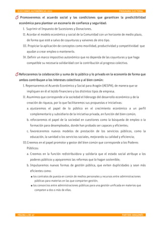 ELECCIONES AUTONÓMICAS 2011                                                     PROGRAMA ELECTORAL

  Promoveremos el acuerdo social y las condiciones que garanticen la predictibilidad
 económica para plantear un escenario de confianza y seguridad:
    I. Suprimir el Impuesto de Sucesiones y Donaciones
    II. Acordar el modelo económico y social de la Comunidad con un horizonte de medio plazo,
       de forma que esté a salvo de coyunturas y vaivenes de otro tipo;
    III. Propiciar la aplicación de conceptos como movilidad, productividad y competitividad que
       ayudan a crear empleo o mantenerlo;
    IV. Definir un marco impositivo autonómico que no dependa de las coyunturas y que haga
       compatible su necesaria solidaridad con la contribución al progreso colectivo.


 Reforzaremos la colaboración y suma de lo público y lo privado en la economía de forma que
 ambos contribuyan a los intereses colectivos y al bien común:
    I. Repensaremos el Acuerdo Económico y Social para Aragón (AESPA), de manera que se
       impliquen en él el tejido financiero y los distintos tipos de empresa.
    II. Asumimos que corresponde a la sociedad el liderazgo del desarrollo económico y de la
       creación de riqueza, por lo que facilitaremos sus propuestas e iniciativas;
       a. ajustaremos el papel de lo público en el crecimiento económico a un perfil
          complementario y subsidiario de la iniciativa privada, en función del bien común;
       b. reforzaremos el papel de la sociedad en cuestiones, como la búsqueda de empleo o la
          formación para desempleados, donde han probado ser capaces y eficientes;
       c. favoreceremos nuevos modelos de prestación de los servicios públicos, como la
          educación, la sanidad o los servicios sociales, mejorando su calidad y eficiencia;
    III.Creemos en el papel promotor y gestor del bien común que corresponde a los Poderes
       Públicos:
       a. Creemos en la función redistribuidora y solidaria que el estado social atribuye a los
          poderes públicos y apoyaremos las reformas que lo hagan sostenible;
       b. Impulsaremos nuevas formas de gestión pública, que eviten duplicidades y sean más
          eficientes como


los contratos de puesta en común de medios personales y recursos entre administraciones
 públicas para materias en las que comparten gestión;


los consorcios entre administraciones públicas para una gestión unificada en materias que
 competen a dos o más de ellas.


PÁGINA 4 DE 47                                                                    PARTIDO ARAGONÉS
 