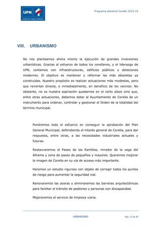 Programa electoral Corella 2015-19
	
   URBANISMO	
   Pag.	
  13	
  de	
  20	
  
VIII. URBANISMO
No nos planteamos ahora mismo la ejecución de grandes inversiones
urbanísticas. Gracias al esfuerzo de todos los corellanos, y el liderazgo de
UPN, contamos con infraestructuras, edificios públicos y dotaciones
modernos. El objetivo es mantener y reformar las más obsoletas ya
construidas. Nuestro propósito es realizar actuaciones más modestas, pero
que reviertan directa, e inmediatamente, en beneficio de los vecinos. No
obstante, no es nuestra aspiración quedarnos en el corto plazo sino que,
entre otras actuaciones, debemos dotar al Ayuntamiento de Corella de un
instrumento para ordenar, controlar y gestionar el Orden de la totalidad del
término municipal.
Pondremos todo el esfuerzo en conseguir la aprobación del Plan
General Municipal, defendiendo el interés general de Corella, para dar
respuesta, entre otras, a las necesidades industriales actuales y
futuras.
Restauraremos el Paseo de las Ramblas, mirador de la vega del
Alhama y zona de paseo de pequeños y mayores. Queremos mejorar
la imagen de Corella en su vía de acceso más importante.
Haremos un estudio riguroso con objeto de corregir todos los puntos
de riesgo para aumentar la seguridad vial.
Renovaremos las aceras y eliminaremos las barreras arquitectónicas
para facilitar el tránsito de peatones y personas con discapacidad.
Mejoraremos el servicio de limpieza viaria.
 
