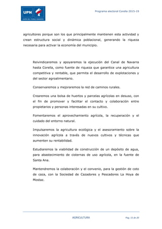 Programa electoral Corella 2015-19
	
   AGRICULTURA	
   Pag.	
  15	
  de	
  20	
  
agricultores porque son los que principalmente mantienen esta actividad y
crean estructura social y dinámica poblacional, generando la riqueza
necesaria para activar la economía del municipio.
Reivindicaremos y apoyaremos la ejecución del Canal de Navarra
hasta Corella, como fuente de riqueza que garantice una agricultura
competitiva y rentable, que permita el desarrollo de explotaciones y
del sector agroalimentario.
Conservaremos y mejoraremos la red de caminos rurales.
Crearemos una bolsa de huertos y parcelas agrícolas en desuso, con
el fin de promover y facilitar el contacto y colaboración entre
propietarios y personas interesadas en su cultivo.
Fomentaremos el aprovechamiento agrícola, la recuperación y el
cuidado del entorno natural.
Impulsaremos la agricultura ecológica y el asesoramiento sobre la
innovación agrícola a través de nuevos cultivos y técnicas que
aumenten su rentabilidad.
Estudiaremos la viabilidad de construcción de un depósito de agua,
para abastecimiento de cisternas de uso agrícola, en la fuente de
Santa Ana.
Mantendremos la colaboración y el convenio, para la gestión de coto
de caza, con la Sociedad de Cazadores y Pescadores La Hoya de
Mostaz.
 