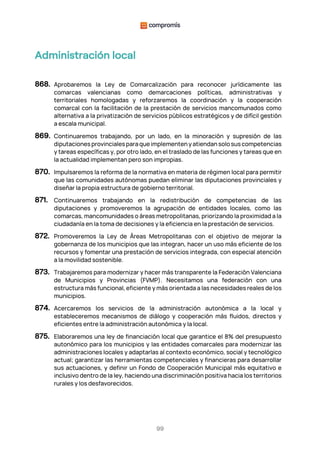 99
Administración local
868. Aprobaremos la Ley de Comarcalización para reconocer jurídicamente las
comarcas valencianas como demarcaciones políticas, administrativas y
territoriales homologadas y reforzaremos la coordinación y la cooperación
comarcal con la facilitación de la prestación de servicios mancomunados como
alternativa a la privatización de servicios públicos estratégicos y de difícil gestión
a escala municipal.
869. Continuaremos trabajando, por un lado, en la minoración y supresión de las
diputacionesprovincialesparaqueimplementenyatiendansolosuscompetencias
y tareas específicas y, por otro lado, en el traslado de las funciones y tareas que en
la actualidad implementan pero son impropias.
870. Impulsaremos la reforma de la normativa en materia de régimen local para permitir
que las comunidades autónomas puedan eliminar las diputaciones provinciales y
diseñar la propia estructura de gobierno territorial.
871. Continuaremos trabajando en la redistribución de competencias de las
diputaciones y promoveremos la agrupación de entidades locales, como las
comarcas, mancomunidades o áreas metropolitanas, priorizando la proximidad a la
ciudadanía en la toma de decisiones y la eficiencia en la prestación de servicios.
872. Promoveremos la Ley de Áreas Metropolitanas con el objetivo de mejorar la
gobernanza de los municipios que las integran, hacer un uso más eficiente de los
recursos y fomentar una prestación de servicios integrada, con especial atención
a la movilidad sostenible.
873. Trabajaremos para modernizar y hacer más transparente la Federación Valenciana
de Municipios y Provincias (FVMP). Necesitamos una federación con una
estructura más funcional, eficiente y más orientada a las necesidades reales de los
municipios.
874. Acercaremos los servicios de la administración autonómica a la local y
estableceremos mecanismos de diálogo y cooperación más fluidos, directos y
eficientes entre la administración autonómica y la local.
875. Elaboraremos una ley de financiación local que garantice el 8% del presupuesto
autonómico para los municipios y las entidades comarcales para modernizar las
administraciones locales y adaptarlas al contexto económico, social y tecnológico
actual; garantizar las herramientas competenciales y financieras para desarrollar
sus actuaciones, y definir un Fondo de Cooperación Municipal más equitativo e
inclusivo dentro de la ley, haciendo una discriminación positiva hacia los territorios
rurales y los desfavorecidos.
 