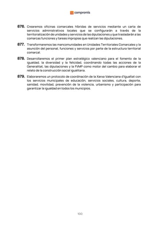 100
876. Crearemos oficinas comarcales híbridas de servicios mediante un carta de
servicios administrativos locales que se configurarán a través de la
territorialización de unidades y servicios de las diputaciones y que trasladarán a las
comarcas funciones y tareas impropias que realizan las diputaciones.
877. Transformaremos las mancomunidades en Unidades Territoriales Comarcales y la
asunción del personal, funciones y servicios por parte de la estructura territorial
comarcal.
878. Desarrollaremos el primer plan estratégico valenciano para el fomento de la
igualdad, la diversidad y la felicidad, coordinando todas las acciones de la
Generalitat, las diputaciones y la FVMP como motor del cambio para elaborar el
relato de la construcción social igualitaria.
879. Elaboraremos un protocolo de coordinación de la Xarxa Valenciana d'Igualtat con
los servicios municipales de educación, servicios sociales, cultura, deporte,
sanidad, movilidad, prevención de la violencia, urbanismo y participación para
garantizar la igualdad en todos los municipios.
 