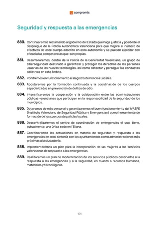 101
Seguridad y respuesta a las emergencias
880. Continuaremos reclamando al gobierno del Estado que haga justicia y posibilite el
despliegue de la Policía Autonómica Valenciana para que mejore el número de
efectivos de este cuerpo adscrito en esta autonomía y se puedan ejercitar con
eficacia las competencias que son propias.
881. Desarrollaremos, dentro de la Policía de la Generalitat Valenciana, un grupo de
ciberseguridad destinado a garantizar y proteger los derechos de las personas
usuarias de las nuevas tecnologías, así como detectar y perseguir las conductas
delictivas en este ámbito.
882. Pondremos en funcionamiento el Registro de Policías Locales.
883. Apostaremos por la formación continuada y la coordinación de los cuerpos
especializados en prevención de delitos de odio.
884. Intensificaremos la cooperación y la colaboración entre las administraciones
públicas valencianas que participan en la responsabilidad de la seguridad de los
municipios.
885. Dotaremos de más personal y garantizaremos el buen funcionamiento del IVASPE
(Instituto Valenciano de Seguridad Pública y Emergencias) como herramienta de
formación de los cuerpos de policías locales.
886. Descentralizaremos el centro de coordinación de emergencias el cual tiene,
actualmente, una única sede en l'Eliana.
887. Coordinaremos las actuaciones en materia de seguridad y respuesta a las
emergencias en total sintonía con los ayuntamientos como administraciones más
próximas a la ciudadanía.
888. Implementaremos un plan para la incorporación de las mujeres a los servicios
valencianos de respuesta a las emergencias.
889. Realizaremos un plan de modernización de los servicios públicos destinados a la
respuesta a las emergencias y a la seguridad, en cuanto a recursos humanos,
materiales y tecnológicos.
 