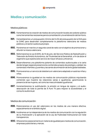 102
Medios y comunicación
Medios públicos:
890. Fomentaremos la creación de medios de comunicación locales de carácter público
comoherramientasnecesariasparalaconsolidación ylavertebracióndel territorio.
891. Consolidaremos un presupuesto mínimo del 0,4% del presupuesto de la GVA para
la CVMC para desarrollar completamente la plataforma valenciana de medios
públicos y el sector audiovisual propio.
892. Pondremos en marcha un segundo canal de radio con el objetivo de promocionar y
difundir la música valenciana.
893. Reformaremos la Ley 6/2016, de 15 de julio, del Servicio Público de Radiodifusión y
Televisión de Ámbito Autonómico, de Titularidad de la Generalitat, a fin de dotar el
organismo que explota este servicio de mayor eficacia y eficiencia.
894. Desarrollaremos una plataforma potente de contenidos audiovisuales a la carta
donde tengan especial presencia los contenidos propios de prestigio y calidad, los
contenidos infantiles y juveniles y las series de animación de éxito global dobladas.
895. Promoveremos un servicio de telediario en valenciano adaptado a nuestras niñas y
niños.
896. Promoveremos la igualdad en los medios de comunicación públicos impulsando
contenido que muestre las relaciones sanas e igualitarias, garantizando la
presencia de las mujeres, así como las masculinidades igualitarias.
897. Incrementaremos la subtitulación, la emisión en lengua de signos y el audio-
descripción de toda la parrilla de À Punt TV para mejorar la accesibilidad y el
consumo audiovisual.
Medios de comunicación:
898. Potenciaremos el uso del valenciano en los medios de una manera efectiva,
especialmente en el ámbito digital.
899. Incidiremos en la independencia de los medios de comunicación con la regulación
de su financiación y la aplicación de la Ley de Publicidad Institucional con total
transparencia.
900. Ofreceremos asesoramiento en materia de igualdad para medios de comunicación,
empresas publicitarias y marcas.
 