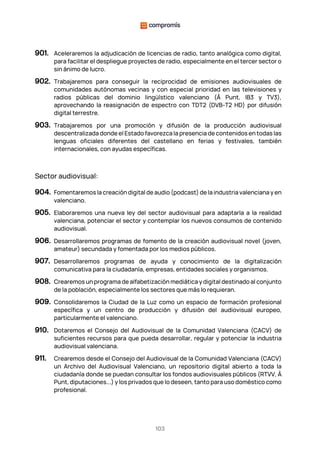 103
901. Aceleraremos la adjudicación de licencias de radio, tanto analógica como digital,
para facilitar el despliegue proyectes de radio, especialmente en el tercer sector o
sin ánimo de lucro.
902. Trabajaremos para conseguir la reciprocidad de emisiones audiovisuales de
comunidades autónomas vecinas y con especial prioridad en las televisiones y
radios públicas del dominio lingüístico valenciano (À Punt, IB3 y TV3),
aprovechando la reasignación de espectro con TDT2 (DVB-T2 HD) por difusión
digital terrestre.
903. Trabajaremos por una promoción y difusión de la producción audiovisual
descentralizada donde el Estado favorezca la presencia de contenidos en todas las
lenguas oficiales diferentes del castellano en ferias y festivales, también
internacionales, con ayudas específicas.
Sector audiovisual:
904. Fomentaremos la creación digital de audio (podcast) de la industria valenciana y en
valenciano.
905. Elaboraremos una nueva ley del sector audiovisual para adaptarla a la realidad
valenciana, potenciar el sector y contemplar los nuevos consumos de contenido
audiovisual.
906. Desarrollaremos programas de fomento de la creación audiovisual novel (joven,
amateur) secundada y fomentada por los medios públicos.
907. Desarrollaremos programas de ayuda y conocimiento de la digitalización
comunicativa para la ciudadanía, empresas, entidades sociales y organismos.
908. Crearemos un programa de alfabetización mediática y digital destinado al conjunto
de la población, especialmente los sectores que más lo requieran.
909. Consolidaremos la Ciudad de la Luz como un espacio de formación profesional
específica y un centro de producción y difusión del audiovisual europeo,
particularmente el valenciano.
910. Dotaremos el Consejo del Audiovisual de la Comunidad Valenciana (CACV) de
suficientes recursos para que pueda desarrollar, regular y potenciar la industria
audiovisual valenciana.
911. Crearemos desde el Consejo del Audiovisual de la Comunidad Valenciana (CACV)
un Archivo del Audiovisual Valenciano, un repositorio digital abierto a toda la
ciudadanía donde se puedan consultar los fondos audiovisuales públicos (RTVV, À
Punt, diputaciones...) y los privados que lo deseen, tanto para uso doméstico como
profesional.
 