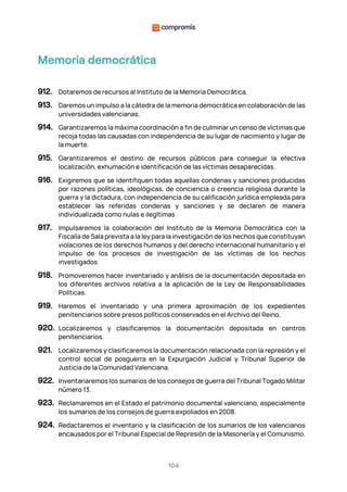 104
Memoria democrática
912. Dotaremos de recursos al Instituto de la Memoria Democrática.
913. Daremos un impulso a la cátedra de la memoria democrática en colaboración de las
universidades valencianas.
914. Garantizaremos la máxima coordinación a fin de culminar un censo de víctimas que
recoja todas las causadas con independencia de su lugar de nacimiento y lugar de
la muerte.
915. Garantizaremos el destino de recursos públicos para conseguir la efectiva
localización, exhumación e identificación de las víctimas desaparecidas.
916. Exigiremos que se identifiquen todas aquellas condenas y sanciones producidas
por razones políticas, ideológicas, de conciencia o creencia religiosa durante la
guerra y la dictadura, con independencia de su calificación jurídica empleada para
establecer las referidas condenas y sanciones y se declaren de manera
individualizada como nulas e ilegítimas
917. Impulsaremos la colaboración del Instituto de la Memoria Democrática con la
Fiscalía de Sala prevista a la ley para la investigación de los hechos que constituyan
violaciones de los derechos humanos y del derecho internacional humanitario y el
impulso de los procesos de investigación de las víctimas de los hechos
investigados
918. Promoveremos hacer inventariado y análisis de la documentación depositada en
los diferentes archivos relativa a la aplicación de la Ley de Responsabilidades
Políticas.
919. Haremos el inventariado y una primera aproximación de los expedientes
penitenciarios sobre presos políticos conservados en el Archivo del Reino.
920. Localizaremos y clasificaremos la documentación depositada en centros
penitenciarios.
921. Localizaremos y clasificaremos la documentación relacionada con la represión y el
control social de posguerra en la Expurgación Judicial y Tribunal Superior de
Justicia de la Comunidad Valenciana.
922. Inventariaremos los sumarios de los consejos de guerra del Tribunal Togado Militar
número 13.
923. Reclamaremos en el Estado el patrimonio documental valenciano, especialmente
los sumarios de los consejos de guerra expoliados en 2008.
924. Redactaremos el inventario y la clasificación de los sumarios de los valencianos
encausados por el Tribunal Especial de Represión de la Masonería y el Comunismo.
 