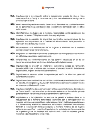 105
925. Impulsaremos la investigación sobre la desaparición forzada de niños y niñas
durante la Guerra Civil y la dictadura franquista hasta la entrada en vigor de la
Constitución de 1978.
926. Priorizaremos la puesta en marcha de un banco de ADN de los posibles familiares
de las personas desaparecidas que sea técnicamente compatible con los otras
autonomías.
927. Identificaremos los lugares de la memoria relacionados con la represión de las
mujeres, personas LGTBI y las minorías étnicas y religiosas.
928. Impulsaremos la creación de diferentes memoriales conmemorativos de los
episodios más importantes de la Guerra Civil: el sufrimiento de la población, la
represión de la dictadura y el exilio.
929. Procederemos a la señalización de los lugares e itinerarios de la memoria
democrática en la red viaria valenciana.
930. Exigiremos a la administración central la retirada de los vestigios todavía presentes
en edificios y espacios de su competencia.
931. Ampliaremos las conmemoraciones en los centros educativos en el día de
homenaje y recuerdo de las víctimas de la Guerra Civil y la dictadura.
932. Impulsaremos la creación de materiales curriculares, cursos de formación,
jornadas didácticas y talleres para promover el aprovechamiento didáctico de
exposiciones, lugares e itinerarios de la memoria.
933. Organizaremos jornadas sobre la represión por razón de identidad personal
durante el franquismo.
934. Organizaremos un seminario de encuentros con otras experiencias institucionales
de estudio, investigación y divulgación de la memoria democrática desarrolladas
en otras comunidades autónomas.
935. Impulsaremos la firma de un convenio con la Corporación Valenciana de mediados
de Comunicación y otros medios audiovisuales valencianos de carácter privado
para la creación y difusión audiovisual de la memoria democrática.
936. Impulsaremos la incorporación del enfoque de género e interseccional en la
recuperación de la memoria democrática valenciana, con la participación de las
mujeres, y promoveremos políticas culturales que hagan visibles sus aportaciones
a la democracia y a la cultura valenciana, así como su diversidad. Impulsaremos
también la recuperación de la genealogía y la memoria histórica de las mujeres
valencianas específica y colectiva. Especialmente, se trabajará en la recuperación
de la genealogía de las mujeres más invisibilizadas, como las mujeres gitanas,
lesbianas o de clase obrera, entre otros.
 