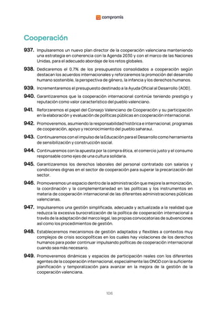 106
Cooperación
937. Impulsaremos un nuevo plan director de la cooperación valenciana manteniendo
una estrategia en coherencia con la Agenda 2030 y con el marco de las Naciones
Unidas, para el adecuado abordaje de los retos globales.
938. Dedicaremos el 0,7% de los presupuestos consolidados a cooperación según
destacan los acuerdos internacionales y reforzaremos la promoción del desarrollo
humano sostenible, la perspectiva de género, la infancia y los derechos humanos.
939. Incrementaremos el presupuesto destinado a la Ayuda Oficial al Desarrollo (AOD).
940. Garantizaremos que la cooperación internacional continúe teniendo prestigio y
reputación como valor característico del pueblo valenciano.
941. Reforzaremos el papel del Consejo Valenciano de Cooperación y su participación
en la elaboración y evaluación de políticas públicas en cooperación internacional.
942. Promoveremos, asumiendo la responsabilidad histórica e internacional, programas
de cooperación, apoyo y reconocimiento del pueblo saharaui.
943. Continuaremos con el impulso de la Educación para el Desarrollo como herramienta
de sensibilización y construcción social.
944. Continuaremos con la apuesta por la compra ética, el comercio justo y el consumo
responsable como ejes de una cultura solidaria.
945. Garantizaremos los derechos laborales del personal contratado con salarios y
condiciones dignas en el sector de cooperación para superar la precarización del
sector.
946. Promoveremos un espacio dentro de la administración que mejore la armonización,
la coordinación y la complementariedad en las políticas y los instrumentos en
materia de cooperación internacional de las diferentes administraciones públicas
valencianas.
947. Impulsaremos una gestión simplificada, adecuada y actualizada a la realidad que
reduzca la excesiva burocratización de la política de cooperación internacional a
través de la adaptación del marco legal, las propias convocatorias de subvenciones
así como los procedimientos de gestión.
948. Estableceremos mecanismos de gestión adaptados y flexibles a contextos muy
complejos de crisis sociopolíticas en los cuales hay violaciones de los derechos
humanos para poder continuar impulsando políticas de cooperación internacional
cuando sea más necesario.
949. Promoveremos dinámicas y espacios de participación reales con los diferentes
agentes de la cooperación internacional, especialmente las ONGD con la suficiente
planificación y temporalización para avanzar en la mejora de la gestión de la
cooperación valenciana.
 
