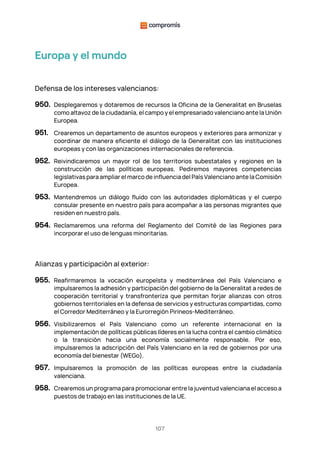 107
Europa y el mundo
Defensa de los intereses valencianos:
950. Desplegaremos y dotaremos de recursos la Oficina de la Generalitat en Bruselas
como altavoz de la ciudadanía, el campo y el empresariado valenciano ante la Unión
Europea.
951. Crearemos un departamento de asuntos europeos y exteriores para armonizar y
coordinar de manera eficiente el diálogo de la Generalitat con las instituciones
europeas y con las organizaciones internacionales de referencia.
952. Reivindicaremos un mayor rol de los territorios subestatales y regiones en la
construcción de las políticas europeas. Pediremos mayores competencias
legislativas para ampliar el marco de influencia del País Valenciano ante la Comisión
Europea.
953. Mantendremos un diálogo fluido con las autoridades diplomáticas y el cuerpo
consular presente en nuestro país para acompañar a las personas migrantes que
residen en nuestro país.
954. Reclamaremos una reforma del Reglamento del Comité de las Regiones para
incorporar el uso de lenguas minoritarias.
Alianzas y participación al exterior:
955. Reafirmaremos la vocación europeísta y mediterránea del País Valenciano e
impulsaremos la adhesión y participación del gobierno de la Generalitat a redes de
cooperación territorial y transfronteriza que permitan forjar alianzas con otros
gobiernos territoriales en la defensa de servicios y estructuras compartidas, como
el Corredor Mediterráneo y la Eurorregión Pirineos-Mediterráneo.
956. Visibilizaremos el País Valenciano como un referente internacional en la
implementación de políticas públicas líderes en la lucha contra el cambio climático
o la transición hacia una economía socialmente responsable. Por eso,
impulsaremos la adscripción del País Valenciano en la red de gobiernos por una
economía del bienestar (WEGo).
957. Impulsaremos la promoción de las políticas europeas entre la ciudadanía
valenciana.
958. Crearemos un programa para promocionar entre la juventud valenciana el acceso a
puestos de trabajo en las instituciones de la UE.
 
