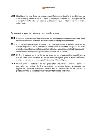 108
959. Habilitaremos una línea de ayuda específicamente dirigida a los Centros de
Valencianos y Valencianas al Exterior (CEVEX) por la ejecución de programas de
acompañamiento a las valencianas y valencianos que residen fuera del territorio
valenciano.
Fondos europeos, empresas y campo valenciano:
960. Promoveremos un uso más eficiente de los fondos y recursos europeos para paliar
la infrafinanciación histórica del País Valenciano por parte del Estado.
961. Incorporaremos cláusulas sociales y de respeto al medio ambiente en todos los
contratos públicos de la Generalitat financiados con fondos europeos, así como
medidas de protección de los derechos laborales y sindicales de los trabajadores y
trabajadoras en empresas que reciben financiación europea.
962. Profundizaremos en la captación de inversiones empresariales estratégicas e
innovadoras especialmente en sectores estratégicos para el País Valenciano,
como por ejemplo el sector agroalimentario y el tecnológico.
963. Continuaremos defendiendo los productos industriales propios contra la
competencia desleal de los productos extracomunitarios, exigiendo una
legislación europea adecuada basada en la supervisión de la calidad, la
persecución de la explotación laboral y sostenibilidad ambiental.
 