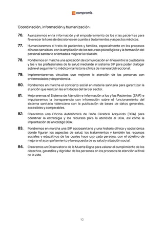10
Coordinación, información y humanización:
76. Avanzaremos en la información y el empoderamiento de los y las pacientes para
favorecer la toma de decisiones en cuanto a tratamientos y aspectos médicos.
77. Humanizaremos el trato de pacientes y familias, especialmente en los procesos
clínicos sensibles, con la ampliación de los recursos psicológicos y la formación del
personal sanitario orientada a mejorar la relación.
78. Pondremos en marcha una aplicación de comunicación en línea entre la ciudadanía
y los y las profesionales de la salud mediante el sistema SIP para poder dialogar
sobre el seguimiento médico y la historia clínica de manera bidireccional.
79. Implementaremos circuitos que mejoren la atención de las personas con
enfermedades y dependencia.
80. Pondremos en marcha el concierto social en materia sanitaria para garantizar la
atención que realizan las entidades del tercer sector.
81. Mejoraremos el Sistema de Atención e información a los y las Pacientes (SAIP) e
impulsaremos la transparencia con información sobre el funcionamiento del
sistema sanitario valenciano con la publicación de bases de datos generales,
accesibles y comparables.
82. Crearemos una Oficina Autonómica de Daño Cerebral Adquirido (DCA) para
coordinar la estrategia y los recursos para la atención al DCA, así como la
implantación de un código DCA.
83. Pondremos en marcha una SIP sociosanitario y una historia clínica y social única
donde figuran los aspectos de salud, los tratamientos y también los recursos
sociales y educativos de los cuales hace uso cada persona, con el objetivo de
mejorar el acompañamiento y la respuesta de su salud y situación social.
84. Crearemos un Observatorio de la Muerte Digna para valorar el cumplimiento de los
derechos, garantías y dignidad de las personas en los procesos de atención al final
de la vida.
 