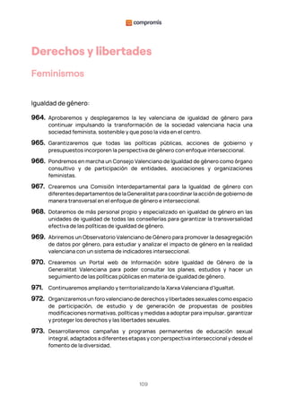 109
Derechos y libertades
Feminismos
Igualdad de género:
964. Aprobaremos y desplegaremos la ley valenciana de igualdad de género para
continuar impulsando la transformación de la sociedad valenciana hacia una
sociedad feminista, sostenible y que poso la vida en el centro.
965. Garantizaremos que todas las políticas públicas, acciones de gobierno y
presupuestos incorporen la perspectiva de género con enfoque interseccional.
966. Pondremos en marcha un Consejo Valenciano de Igualdad de género como órgano
consultivo y de participación de entidades, asociaciones y organizaciones
feministas.
967. Crearemos una Comisión Interdepartamental para la Igualdad de género con
diferentes departamentos de la Generalitat para coordinar la acción de gobierno de
manera transversal en el enfoque de género e interseccional.
968. Dotaremos de más personal propio y especializado en igualdad de género en las
unidades de igualdad de todas las consellerías para garantizar la transversalidad
efectiva de las políticas de igualdad de género.
969. Abriremos un Observatorio Valenciano de Género para promover la desagregación
de datos por género, para estudiar y analizar el impacto de género en la realidad
valenciana con un sistema de indicadores interseccional.
970. Crearemos un Portal web de Información sobre Igualdad de Género de la
Generalitat Valenciana para poder consultar los planes, estudios y hacer un
seguimiento de las políticas públicas en materia de igualdad de género.
971. Continuaremos ampliando y territorializando la Xarxa Valenciana d'Igualtat.
972. Organizaremos un foro valenciano de derechos y libertades sexuales como espacio
de participación, de estudio y de generación de propuestas de posibles
modificaciones normativas, políticas y medidas a adoptar para impulsar, garantizar
y proteger los derechos y las libertades sexuales.
973. Desarrollaremos campañas y programas permanentes de educación sexual
integral, adaptados a diferentes etapas y con perspectiva interseccional y desde el
fomento de la diversidad.
 