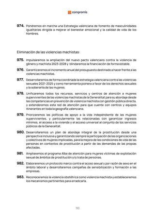 110
974. Pondremos en marcha una Estrategia valenciana de fomento de masculinidades
igualitarias dirigida a mejorar el bienestar emocional y la calidad de vida de los
hombres.
Eliminación de las violencias machistas:
975. Impulsaremos la ampliación del nuevo pacto valenciano contra la violencia de
género y machista 2023-2028 y blindaremos la financiación de forma estable.
976. Garantizaremos el incremento anual del presupuesto destinado a hacer frente a las
violencias machistas.
977. Desarrollaremos de forma coordinada la estrategia valenciana contra las violencias
sexuales 2021-2025 y como herramienta pionera a favor de los derechos sexuales
y la soberanía de las mujeres.
978. Unificaremos todos los recursos, servicios y centros de atención a mujeres
supervivientes de las violencias machistasde la Generalitat para su abordaje desde
las competencias en prevención de violencia machista con gestión pública directa,
y extenderemos esta red de atención para que cuente con centros y equipos
itinerantes en toda la geografía valenciana.
979. Priorizaremos las políticas de apoyo a la vida independiente de las mujeres
supervivientes, y particularmente las relacionadas con garantizar ingresos
mínimos, el acceso a la vivienda y el acceso universal al conjunto de los servicios
públicos de la Generalitat.
980. Desarrollaremos un plan de abordaje integral de la prostitución desde una
perspectivainclusivaygarantizandosiemprelaparticipacióndelasorganizaciones
y colectivos de mujeres implicadas, para la mejora de las condiciones de vida de las
personas en contextos de prostitución a partir de las demandas de las propias
afectadas.
981. Ampliaremos el programa Alba de atención para mujeres víctimas de explotación
sexual de ámbitos de prostitución y/o trata de personas.
982. Elaboraremos un protocolo marco contra el acoso sexual y por razón de sexo en el
ámbito laboral y desarrollaremos campañas de sensibilización y formación a las
empresas.
983. Reconoceremos la violencia obstétrica como violencia machista y estableceremos
los mecanismos pertinentes para erradicarla.
 