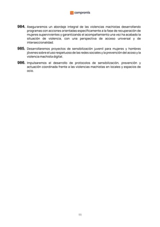 111
984. Aseguraremos un abordaje integral de las violencias machistas desarrollando
programas con acciones orientadas específicamente a la fase de recuperación de
mujeres supervivientes y garantizando el acompañamiento una vez ha acabado la
situación de violencia, con una perspectiva de acceso universal y de
interseccionalidad.
985. Desarrollaremos proyectos de sensibilización juvenil para mujeres y hombres
jóvenes sobre el uso respetuoso de las redes sociales y la prevención del acoso y la
violencia machista digital.
986. Impulsaremos el desarrollo de protocolos de sensibilización, prevención y
actuación coordinada frente a las violencias machistas en locales y espacios de
ocio.
 