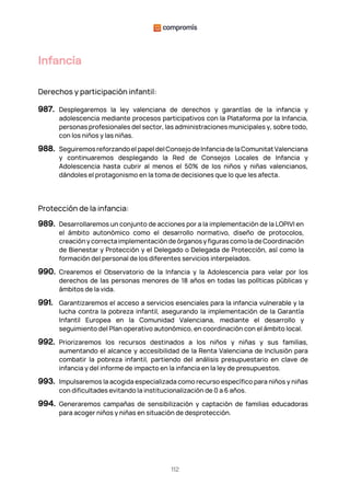 112
Infancia
Derechos y participación infantil:
987. Desplegaremos la ley valenciana de derechos y garantías de la infancia y
adolescencia mediante procesos participativos con la Plataforma por la Infancia,
personas profesionales del sector, las administraciones municipales y, sobre todo,
con los niños y las niñas.
988. Seguiremosreforzandoel papel del ConsejodeInfanciadelaComunitat Valenciana
y continuaremos desplegando la Red de Consejos Locales de Infancia y
Adolescencia hasta cubrir al menos el 50% de los niños y niñas valencianos,
dándoles el protagonismo en la toma de decisiones que lo que les afecta.
Protección de la infancia:
989. Desarrollaremos un conjunto de acciones por a la implementación de la LOPIVI en
el ámbito autonómico como el desarrollo normativo, diseño de protocolos,
creación y correcta implementación de órganos y figuras como la de Coordinación
de Bienestar y Protección y el Delegado o Delegada de Protección, así como la
formación del personal de los diferentes servicios interpelados.
990. Crearemos el Observatorio de la Infancia y la Adolescencia para velar por los
derechos de las personas menores de 18 años en todas las políticas públicas y
ámbitos de la vida.
991. Garantizaremos el acceso a servicios esenciales para la infancia vulnerable y la
lucha contra la pobreza infantil, asegurando la implementación de la Garantía
Infantil Europea en la Comunidad Valenciana, mediante el desarrollo y
seguimiento del Plan operativo autonómico, en coordinación con el ámbito local.
992. Priorizaremos los recursos destinados a los niños y niñas y sus familias,
aumentando el alcance y accesibilidad de la Renta Valenciana de Inclusión para
combatir la pobreza infantil, partiendo del análisis presupuestario en clave de
infancia y del informe de impacto en la infancia en la ley de presupuestos.
993. Impulsaremos la acogida especializada como recurso específico para niños y niñas
con dificultades evitando la institucionalización de 0 a 6 años.
994. Generaremos campañas de sensibilización y captación de familias educadoras
para acoger niños y niñas en situación de desprotección.
 