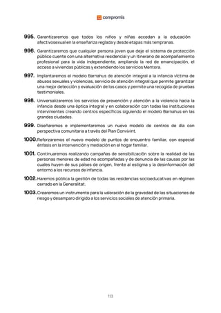 113
995. Garantizaremos que todos los niños y niñas accedan a la educación
afectivosexual en la enseñanza reglada y desde etapas más tempranas.
996. Garantizaremos que cualquier persona joven que deje el sistema de protección
público cuente con una alternativa residencial y un itinerario de acompañamiento
profesional para la vida independiente, ampliando la red de emancipación, el
acceso a viviendas públicas y extendiendo los servicios Mentora.
997. Implantaremos el modelo Barnahus de atención integral a la infancia víctima de
abusos sexuales y violencias, servicio de atención integral que permite garantizar
una mejor detección y evaluación de los casos y permite una recogida de pruebas
testimoniales.
998. Universalizaremos los servicios de prevención y atención a la violencia hacia la
infancia desde una óptica integral y en colaboración con todas las instituciones
intervinientes creando centros específicos siguiendo el modelo Barnahus en las
grandes ciudades.
999. Diseñaremos e implementaremos un nuevo modelo de centros de día con
perspectiva comunitaria a través del Plan Convivint.
1000.Reforzaremos el nuevo modelo de puntos de encuentro familiar, con especial
énfasis en la intervención y mediación en el hogar familiar.
1001. Continuaremos realizando campañas de sensibilización sobre la realidad de las
personas menores de edad no acompañadas y de denuncia de las causas por las
cuales huyen de sus países de origen, frente al estigma y la desinformación del
entorno a los recursos de infancia.
1002.Haremos pública la gestión de todas las residencias socioeducativas en régimen
cerrado en la Generalitat.
1003.Crearemos un instrumento para la valoración de la gravedad de las situaciones de
riesgo y desamparo dirigido a los servicios sociales de atención primaria.
 