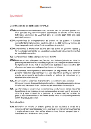 114
Juventud
Coordinación de las políticas de juventud:
1004.Continuaremos ampliando derechos y recursos para las personas jóvenes con
unas políticas de juventud integrales coordinadas por el IVAJ con una nueva
Estrategia Valenciana de Juventud para el periodo 2024-2029 elaborada
participativamente.
1005.Aseguraremos el acompañamiento de jóvenes en los pueblos y ciudades
completando la implantación y estabilización de los 550 técnicos y técnicas de
Xara Jove para la municipalización de las políticas de juventud.
1006.Ampliaremos la financiación estable para los planes de juventud locales y
territoriales para consolidar los proyectos municipales para dinamizar la juventud
en las ciudades y pueblos.
1007. Ampliaremos la Red de Albergues Juveniles del IVAJ.
1008.Daremos acceso a las personas jóvenes y asociaciones juveniles en espacios
públicos para desarrollar actividades y proyectos culturales y de ocio saludable con
la implantación de una red de equipamientos públicos de ocio educativo con
albergues, zonas de acampada y equipamientos municipales.
1009.Analizaremos, investigaremos y efectuaremos un seguimiento de la situación
personal y social de las personas jóvenes y de las políticas que hay que poner en
marcha para mejorarla, poniendo en marcha un sistema de indicadores en el
Observatorio de la Juventud.
1010. Desarrollaremos un servicio de orientación y asesoramiento para personas
jóvenes en materia de sexualidad, relaciones libres y deseadas y educación sexual
integral, con atención en línea, telefónica y por aplicaciones de mensajería.
1011. Apostaremos por una juventud con derechos y oportunidades plenas mejorando
las políticas de participación juvenil, ocio educativo, empleo juvenil, acceso a la
vivienda y salud integral de la juventud, y haciendo que las partidas del
presupuesto de la Generalitat destinadas a esos hasta se consoliden por encima
del 1% del presupuesto total.
Ocio educativo:
1012. Pondremos en marcha un sistema público de ocio educativo a través de la
concertación con las entidades juveniles para favorecer el crecimiento y el alcance
y ampliar el número de niños, niñas, adolescentes y jóvenes que participan en
actividades educativas en su tiempo libre.
 