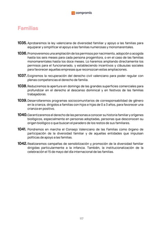 117
Familias
1035. Aprobaremos la ley valenciana de diversidad familiar y apoyo a las familias para
equiparar y simplificar el apoyo a las familias numerosas y monomarentales.
1036.Promoveremos una ampliación de los permisos por nacimiento, adopción o acogida
hasta los seis meses para cada persona progenitora, o en el caso de las familias
monomarentales hasta los doce meses. Lo haremos ampliando directamente los
permisos para el funcionariado, y estableciendo incentivos y cláusulas sociales
para favorecer aquellas empresas que reconozcan estas ampliaciones.
1037. Exigiremos la recuperación del derecho civil valenciano para poder regular con
plenas competencias el derecho de familia.
1038.Reduciremos la apertura en domingo de las grandes superficies comerciales para
profundizar en el derecho al descanso dominical y en festivos de las familias
trabajadoras.
1039.Desarrollaremos programas sociocomunitarios de corresponsabilidad de género
en la crianza, dirigidos a familias con hijos e hijas de 0 a 3 años, para favorecer una
crianza en positivo.
1040.Garantizaremos el derecho de las personas a conocer su historia familiar y orígenes
biológicos, especialmente en personas adoptadas, personas que desconocen su
origen biológico o que buscan el paradero de los restos de sus familiares.
1041. Pondremos en marcha el Consejo Valenciano de las Familias como órgano de
participación de la diversidad familiar y de aquellas entidades que impulsan
políticas de apoyo a las familias.
1042.Realizaremos campañas de sensibilización y promoción de la diversidad familiar
dirigidas particularmente a la infancia. También, la institucionalización de la
celebración el 15 de mayo del día internacional de las familias.
 
