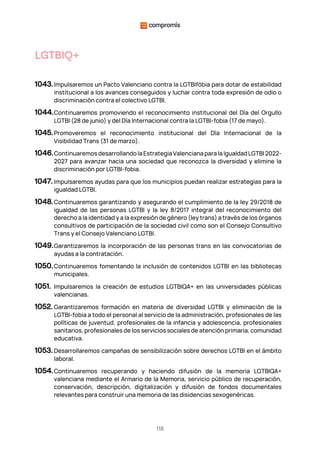 118
LGTBIQ+
1043.Impulsaremos un Pacto Valenciano contra la LGTBIfòbia para dotar de estabilidad
institucional a los avances conseguidos y luchar contra toda expresión de odio o
discriminación contra el colectivo LGTBI.
1044.Continuaremos promoviendo el reconocimiento institucional del Día del Orgullo
LGTBI (28 de junio) y del Día Internacional contra la LGTBI-fobia (17 de mayo).
1045.Promoveremos el reconocimiento institucional del Día Internacional de la
Visibilidad Trans (31 de marzo).
1046.ContinuaremosdesarrollandolaEstrategiaValencianaparalaIgualdadLGTBI 2022-
2027 para avanzar hacia una sociedad que reconozca la diversidad y elimine la
discriminación por LGTBI-fobia.
1047. Impulsaremos ayudas para que los municipios puedan realizar estrategias para la
igualdad LGTBI.
1048.Continuaremos garantizando y asegurando el cumplimiento de la ley 29/2018 de
igualdad de las personas LGTBI y la ley 8/2017 integral del reconocimiento del
derecho a la identidad y a la expresión de género (ley trans) a través de los órganos
consultivos de participación de la sociedad civil como son el Consejo Consultivo
Trans y el Consejo Valenciano LGTBI.
1049.Garantizaremos la incorporación de las personas trans en las convocatorias de
ayudas a la contratación.
1050.Continuaremos fomentando la inclusión de contenidos LGTBI en las bibliotecas
municipales.
1051. Impulsaremos la creación de estudios LGTBIQA+ en las universidades públicas
valencianas.
1052. Garantizaremos formación en materia de diversidad LGTBI y eliminación de la
LGTBI-fobia a todo el personal al servicio de la administración, profesionales de las
políticas de juventud, profesionales de la infancia y adolescencia, profesionales
sanitarios, profesionales de los servicios sociales de atención primaria, comunidad
educativa.
1053. Desarrollaremos campañas de sensibilización sobre derechos LGTBI en el ámbito
laboral.
1054.Continuaremos recuperando y haciendo difusión de la memoria LGTBIQA+
valenciana mediante el Armario de la Memoria, servicio público de recuperación,
conservación, descripción, digitalización y difusión de fondos documentales
relevantes para construir una memoria de las disidencias sexogenèricas.
 