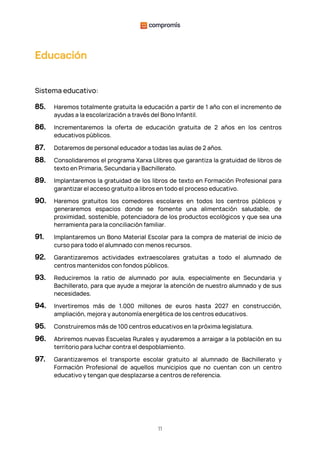 11
Educación
Sistema educativo:
85. Haremos totalmente gratuita la educación a partir de 1 año con el incremento de
ayudas a la escolarización a través del Bono Infantil.
86. Incrementaremos la oferta de educación gratuita de 2 años en los centros
educativos públicos.
87. Dotaremos de personal educador a todas las aulas de 2 años.
88. Consolidaremos el programa Xarxa Llibres que garantiza la gratuidad de libros de
texto en Primaria, Secundaria y Bachillerato.
89. Implantaremos la gratuidad de los libros de texto en Formación Profesional para
garantizar el acceso gratuito a libros en todo el proceso educativo.
90. Haremos gratuitos los comedores escolares en todos los centros públicos y
generaremos espacios donde se fomente una alimentación saludable, de
proximidad, sostenible, potenciadora de los productos ecológicos y que sea una
herramienta para la conciliación familiar.
91. Implantaremos un Bono Material Escolar para la compra de material de inicio de
curso para todo el alumnado con menos recursos.
92. Garantizaremos actividades extraescolares gratuitas a todo el alumnado de
centros mantenidos con fondos públicos.
93. Reduciremos la ratio de alumnado por aula, especialmente en Secundaria y
Bachillerato, para que ayude a mejorar la atención de nuestro alumnado y de sus
necesidades.
94. Invertiremos más de 1.000 millones de euros hasta 2027 en construcción,
ampliación, mejora y autonomía energética de los centros educativos.
95. Construiremos más de 100 centros educativos en la próxima legislatura.
96. Abriremos nuevas Escuelas Rurales y ayudaremos a arraigar a la población en su
territorio para luchar contra el despoblamiento.
97. Garantizaremos el transporte escolar gratuito al alumnado de Bachillerato y
Formación Profesional de aquellos municipios que no cuentan con un centro
educativo y tengan que desplazarse a centros de referencia.
 