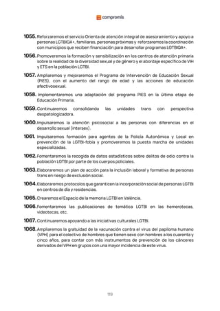 119
1055. Reforzaremos el servicio Orienta de atención integral de asesoramiento y apoyo a
personas LGTBIQA+, familiares, personas próximas y reforzaremos la coordinación
con municipios que reciben financiación para desarrollar programas LGTBIQA+.
1056.Promoveremos la formación y sensibilización en los centros de atención primaria
sobre la realidad de la diversidad sexual y de género y el abordaje específico de VIH
y ETS en la población LGTBI.
1057. Ampliaremos y mejoraremos el Programa de Intervención de Educación Sexual
(PIES), con el aumento del rango de edad y las acciones de educación
afectivosexual.
1058. Implementaremos una adaptación del programa PIES en la última etapa de
Educación Primaria.
1059.Continuaremos consolidando las unidades trans con perspectiva
despatologizadora.
1060.Impulsaremos la atención psicosocial a las personas con diferencias en el
desarrollo sexual (intersex).
1061. Impulsaremos formación para agentes de la Policía Autonómica y Local en
prevención de la LGTBI-fobia y promoveremos la puesta marcha de unidades
especializadas.
1062.Fomentaremos la recogida de datos estadísticos sobre delitos de odio contra la
población LGTBI por parte de los cuerpos policiales.
1063.Elaboraremos un plan de acción para la inclusión laboral y formativa de personas
trans en riesgo de exclusión social.
1064.Elaboraremos protocolos que garanticen la incorporación social de personas LGTBI
en centros de día y residencias.
1065.Crearemos el Espacio de la memoria LGTBI en València.
1066.Fomentaremos las publicaciones de temática LGTBI en las hemerotecas,
videotecas, etc.
1067. Continuaremos apoyando a las iniciativas culturales LGTBI.
1068.Ampliaremos la gratuidad de la vacunación contra el virus del papiloma humano
(VPH) para el colectivo de hombres que tienen sexo con hombres a los cuarenta y
cinco años, para contar con más instrumentos de prevención de los cánceres
derivados del VPH en grupos con una mayor incidencia de este virus.
 