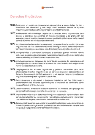 120
Derechos lingüísticos
1069.Crearemos un nuevo marco normativo que complete y supere la Ley de Uso y
Enseñanza del Valenciano y que tenga como elemento central la equidad
lingüística y como objetivo final garantizar la igualdad lingüística.
1070. Elaboraremos una Estrategia Lingüística 2025-2035, como hoja de ruta para
diseñar y coordinar las acciones en materia lingüística y de promoción del
valenciano con el objetivo de garantizar una igualdad lingüística real y efectiva así
como el aumento del uso social del valenciano.
1071. Impulsaremos las herramientas necesarias para garantizar la no-discriminación
lingüística de los y las valencianohablantes en ningún ámbito de la vida (relación
con la administración, espacios de ocio, ámbito sanitario, ámbito educativo...)
1072. Incorporaremos la Generalitat Valenciana al consorcio público «Institut Ramon
Llull» para la creación de cátedras de investigación, la promoción de los lectorados
internacionales y el fomento de la cultura valenciana.
1073. Impulsaremos nuevas campañas de fomento del uso social del valenciano en el
ámbito privado por tal de traducir el aumento del conocimiento de la lengua en un
mayor uso social del valenciano.
1074. Desplegaremos las acciones legislativas y políticas necesarias para hacer
efectivos los derechos lingüísticos de las personas signantes establecido en el
Estatuto de Autonomía del País Valenciano y, así, avanzar hacia la normalización
lingüística de la lengua de signos en nuestro País.
1075. Reivindicaremos la pluralidad y diversidad lingüística del País Valenciano y
promoveremos las acciones oportunas para la inclusión del valenciano como
lengua oficial de la Unión Europea.
1076. Desarrollaremos, a través de la ley de comercio, las medidas para proteger los
derechos lingüísticos en el ámbito del comercio y el consumo.
1077. Implementaremos un plan de formación lingüística destinado a profesionales de la
sanidad para facilitar su conocimiento y acreditación del valenciano y garantizar
una atención a las personas usuarias de la sanidad en valenciano.
1078. Seguiremos trabajando para ampliar el requisito lingüístico en todos los ámbitos de
la función pública para garantizar que la atención a la ciudadanía sea siempre en la
lengua que elija para relacionar con la administración.
 