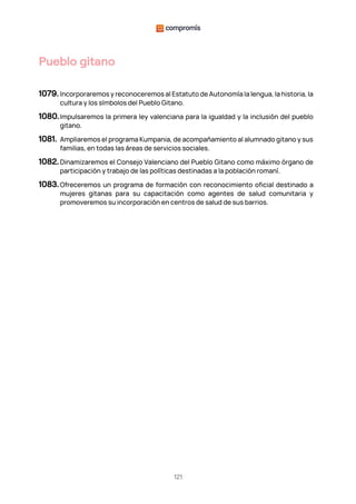 121
Pueblo gitano
1079. Incorporaremos y reconoceremos al Estatuto de Autonomía la lengua, la historia, la
cultura y los símbolos del Pueblo Gitano.
1080.Impulsaremos la primera ley valenciana para la igualdad y la inclusión del pueblo
gitano.
1081. Ampliaremos el programa Kumpania, de acompañamiento al alumnado gitano y sus
familias, en todas las áreas de servicios sociales.
1082. Dinamizaremos el Consejo Valenciano del Pueblo Gitano como máximo órgano de
participación y trabajo de las políticas destinadas a la población romaní.
1083.Ofreceremos un programa de formación con reconocimiento oficial destinado a
mujeres gitanas para su capacitación como agentes de salud comunitaria y
promoveremos su incorporación en centros de salud de sus barrios.
 