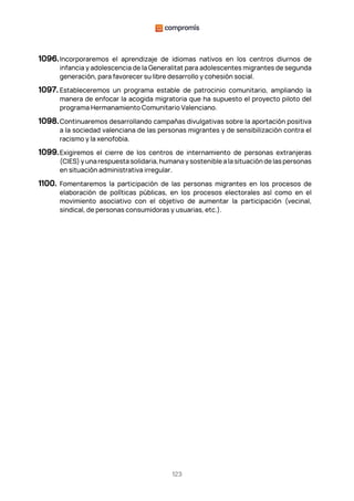 123
1096.Incorporaremos el aprendizaje de idiomas nativos en los centros diurnos de
infancia y adolescencia de la Generalitat para adolescentes migrantes de segunda
generación, para favorecer su libre desarrollo y cohesión social.
1097. Estableceremos un programa estable de patrocinio comunitario, ampliando la
manera de enfocar la acogida migratoria que ha supuesto el proyecto piloto del
programa Hermanamiento Comunitario Valenciano.
1098.Continuaremos desarrollando campañas divulgativas sobre la aportación positiva
a la sociedad valenciana de las personas migrantes y de sensibilización contra el
racismo y la xenofobia.
1099.Exigiremos el cierre de los centros de internamiento de personas extranjeras
(CIES) y una respuesta solidaria, humana y sostenible a la situación de las personas
en situación administrativa irregular.
1100. Fomentaremos la participación de las personas migrantes en los procesos de
elaboración de políticas públicas, en los procesos electorales así como en el
movimiento asociativo con el objetivo de aumentar la participación (vecinal,
sindical, de personas consumidoras y usuarias, etc.).
 