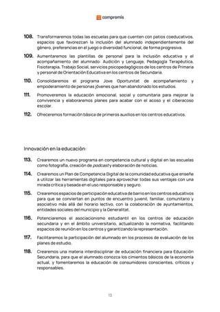 13
108. Transformaremos todas las escuelas para que cuenten con patios coeducativos,
espacios que favorezcan la inclusión del alumnado independientemente del
género, preferencias en el juego o diversidad funcional, de forma progresiva.
109. Aumentaremos las plantillas de personal para la inclusión educativa y el
acompañamiento del alumnado: Audición y Lenguaje, Pedagogía Terapéutica,
Fisioterapia, Trabajo Social, servicios psicopedagógicos de los centros de Primaria
y personal de Orientación Educativa en los centros de Secundaria.
110. Consolidaremos el programa Jove Oportunitat de acompañamiento y
empoderamiento de personas jóvenes que han abandonado los estudios.
111. Promoveremos la educación emocional, social y comunitaria para mejorar la
convivencia y elaboraremos planes para acabar con el acoso y el ciberacoso
escolar.
112. Ofreceremos formación básica de primeros auxilios en los centros educativos.
Innovación en la educación:
113. Crearemos un nuevo programa en competencia cultural y digital en las escuelas
como fotografía, creación de podcast y elaboración de noticias.
114. Crearemos un Plan de Competencia Digital de la comunidad educativa que enseñe
a utilizar las herramientas digitales para aprovechar todas sus ventajas con una
mirada crítica y basada en el uso responsable y seguro.
115. Crearemos espacios de participación educativa de barrio en los centros educativos
para que se conviertan en puntos de encuentro juvenil, familiar, comunitario y
asociativo más allá del horario lectivo, con la colaboración de ayuntamientos,
entidades sociales del municipio y la Generalitat.
116. Potenciaremos el asociacionismo estudiantil en los centros de educación
secundaria y en el ámbito universitario, actualizando la normativa, facilitando
espacios de reunión en los centros y garantizando la representación.
117. Facilitaremos la participación del alumnado en los procesos de evaluación de los
planes de estudio.
118. Crearemos una materia interdisciplinar de educación financiera para Educación
Secundaria, para que el alumnado conozca los cimientos básicos de la economía
actual, y fomentaremos la educación de consumidores conscientes, críticos y
responsables.
 