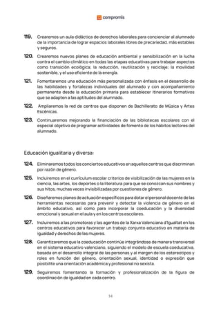 14
119. Crearemos un aula didáctica de derechos laborales para concienciar al alumnado
de la importancia de lograr espacios laborales libres de precariedad, más estables
y seguros.
120. Crearemos nuevos planes de educación ambiental y sensibilización en la lucha
contra el cambio climático en todas las etapas educativas para trabajar aspectos
como transición ecológica; la reducción, reutilización y reciclaje; la movilidad
sostenible, y el uso eficiente de la energía.
121. Fomentaremos una educación más personalizada con énfasis en el desarrollo de
las habilidades y fortalezas individuales del alumnado y con acompañamiento
permanente desde la educación primaria para establecer itinerarios formativos
que se adapten a las aptitudes del alumnado.
122. Ampliaremos la red de centros que disponen de Bachillerato de Música y Artes
Escénicas.
123. Continuaremos mejorando la financiación de las bibliotecas escolares con el
especial objetivo de programar actividades de fomento de los hábitos lectores del
alumnado.
Educación igualitaria y diversa:
124. Eliminaremos todos los conciertos educativos en aquellos centros que discriminan
por razón de género.
125. Incluiremos en el currículum escolar criterios de visibilización de las mujeres en la
ciencia, las artes, los deportes o la literatura para que se conozcan sus nombres y
sus hitos, muchas veces invisibilizadas por cuestiones de género.
126. Diseñaremos planes de actuación específicos para dotar el personal docente de las
herramientas necesarias para prevenir y detectar la violencia de género en el
ámbito educativo, así como para incorporar la coeducación y la diversidad
emocional y sexual en el aula y en los centros escolares.
127. Incluiremos a las promotoras y las agentes de la Xarxa Valenciana d’Igualtat en los
centros educativos para favorecer un trabajo conjunto educativo en materia de
igualdad y derechos de las mujeres.
128. Garantizaremos que la coeducación continúe integrándose de manera transversal
en el sistema educativo valenciano, siguiendo el modelo de escuela coeducativa,
basada en el desarrollo integral de las personas y al margen de los estereotipos y
roles en función del género, orientación sexual, identidad o expresión que
posibilite una orientación académica y profesional no sexista.
129. Seguiremos fomentando la formación y profesionalización de la figura de
coordinación de igualdad en cada centro.
 