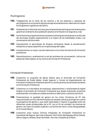 16
Plurilingüismo:
140. Trabajaremos de la mano de los centros y de los asesores y asesoras de
plurilingüismo en el aumento del porcentaje de enseñanza en valenciano en todos
los Programas Lingüísticos de Centro.
141. Ampliaremos la oferta de recursos para el aprendizaje de lenguas extranjeras para
garantizar el derecho de la población adulta a la formación a lo largo de su vida.
142. Aumentaremos progresivamente la presencia de lenguas extranjeras en el día a día
del alumnado dirigido especialmente a la mejora de las habilidades orales y de
conversación del alumnado.
143. Impulsaremos el aprendizaje de lenguas extranjeras desde la escolarización
temprana con peso específico en el aprendizaje del inglés.
144. Incorporaremos un mayor uso del valenciano a los ciclos formativos de formación
profesional.
145. Generalizaremos y ampliaremos la red de auxiliares de conversación, nativos de
países de habla inglesa, en los centros de Formación Profesional.
Formación Profesional:
146. Crearemos un programa de Becas Salario para el alumnado de Formación
Profesional de Grado Medio, Grado Superior o Cursos de Especialización de
Formación Profesional (másteres de la FP) y continuaremos aumentando las becas
en la Formación Profesional.
147. Crearemos un invernadero de empresas, asesoramiento y emprendeduría digital
dirigido al alumnado de Formación Profesional que desee emprender proyectos
empresariales vinculados al modelo económico valenciano y sectores de futuro.
148. Fomentaremos la igualdad de género en los ciclos formativos de FP más
masculinizados y en los más feminizados con ayudas y becas que tengan en cuenta
la perspectiva de género y que estén destinadas a mejorar la igualdad entre las
diferentes ramas profesionales de la FP, con el fin de combatir las brechas de
género, los roles vinculados al género, los techos de vidrio y otras desigualdades
en el mundo laboral.
149. Crearemos once nuevos Centros Integrados de Formación Profesional en
Guardamar del Segura, Sant Joan d'Alacant, Sant Vicent del Raspeig, Dénia, Gandia,
Xàtiva, Sagunt, Mislata, Quart de Poblet, Vila-real y Castelló de la Plana.
 