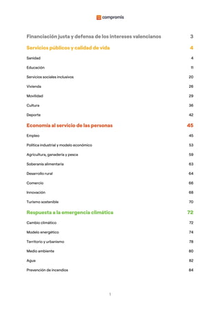 1
Financiación justa y defensa de los intereses valencianos 3
Servicios públicos y calidad de vida 4
Sanidad 4
Educación 11
Servicios sociales inclusivos 20
Vivienda 26
Movilidad 29
Cultura 36
Deporte 42
Economía al servicio de las personas 45
Empleo 45
Política industrial y modelo económico 53
Agricultura, ganadería y pesca 59
Soberanía alimentaria 63
Desarrollo rural 64
Comercio 66
Innovación 68
Turismo sostenible 70
Respuesta a la emergencia climática 72
Cambio climático 72
Modelo energético 74
Territorio y urbanismo 78
Medio ambiente 80
Agua 82
Prevención de incendios 84
 