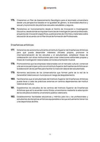 19
175. Crearemos un Plan de Asesoramiento Sexológico para el alumnado universitario
desde una perspectiva basada en la igualdad de género, la diversidad afectiva y
sexual y la promoción de prácticas sexuales saludables y seguras.
176. Pondremos en funcionamiento desde el Centro de Innovación e Investigación
Educativa, desdedondeseimpulsanlicenciasdeinvestigaciónparael profesorado,
proyectos de innovación específicos, publicaciones de informes y materiales sobre
educación de acuerdo con el Plan Anual de Formación del Profesorado.
Enseñanzas artísticas:
177. Dotaremos de autonomía suficiente al Instituto Superior de Enseñanzas Artísticas
para que pueda desarrollar másteres oficiales propios, promover la
internacionalización de los estudios y el estudiantado, establecer líneas de
colaboración con otras instituciones para crear colecciones editoriales propias y
líneas de investigación relacionadas con la documentación musical.
178. Promoveremos que las empresas relacionadas con el mercado cultural, comercial
y de servicios participen junto con el Instituto Superior de Enseñanzas Artísticas en
la elaboración de los perfiles para facilitar la inserción laboral del estudiantado.
179. Abriremos secciones de los conservatorios que forman parte de la red de la
Generalitat Valenciana en municipios en riesgo de despoblamiento.
180. Facilitaremos que el estudiantado del Instituto Superior de Enseñanzas Artísticas
pueda llevar a cabo las prácticas externas en centros dependientes del Institut
Valencià de Cultura.
181. Expediremos los estudios de los centros del Instituto Superior de Enseñanzas
Artísticas que así lo acuerden como títulos universitarios mediante la adscripción
de los estudios al sistema universitario público valenciano.
182. Estableceremos facilidades educativas y méritos para los y las profesionales y
estudiantes de disciplinas artísticas equiparables a las que actualmente tienen los
y las deportistas de élite.
 