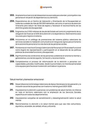 22
203. Ampliaremos el servicio de teleasistencia avanzada para atender y acompañar a las
personas en situación de dependencia a su domicilio.
204. Dispondremos de un Centro de Valoración y Orientación de la Discapacidad en
todas las ciudades de más de 100.000 habitantes, así como un servicio de atención
itinerante para reducir las listas de espera y favorecer el reconocimiento de los
distintos grados de discapacidad.
205. Exigiremos los 2.000 millones de deuda del Estado así como el cumplimiento de su
obligación de financiar el 50% de la atención a la dependencia. Destinaremos esos
recursos para mejorar el sistema.
206. Incluiremos en el catálogo de prestaciones del sistema público valenciano de
servicios sociales la mediación comunicativa en lengua de signos para el fomento
de la autonomía personal en la vida diaria de las personas sordas.
207. PondremosenmarchaelConsejoValencianodePersonasconDiversidadFuncional
como órgano de representación y participación en el desarrollo de las políticas
públicas de diversidad funcional y discapacidad.
208. Dignificaremos las condiciones de las personas cuidadoras en el entorno familiar y
generaremos una red de soporte, formación y reconocimiento.
209. Completaremos el proceso de reformulación de la atención a personas con
capacidades judiciales modificadas, desde la proximidad y la interdisciplinariedad
a los equipos para favorecer la atención centrada en la persona.
Salud mental y bienestar emocional:
210. Desarrollaremos la Estrategia Valenciana de Apoyo Social para la recuperación y la
inclusión social de las personas con trastorno mental grave 2023-2026.
211. Impulsaremos la atención a personas con problemas de salud mental y la infancia
en todo el territorio valenciano con la ampliación de los Servicios Sociales
específicos en todos los departamentos.
212. Impulsaremos campañas de sensibilización y desestigmatización sobre la salud
mental.
213. Reorientaremos la atención a la salud mental para que sea más comunitaria,
equitativa, accesible, de calidad, eficaz y eficiente.
 