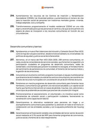 23
214. Aumentaremos los recursos de los Centros de Inserción y Rehabilitación
Sociolaboral (CRISOL) de titularidad pública y aumentaremos el número de vías
para la inserción social de personas con trastornos mentales graves: vivienda,
trabajo adaptado, ocio y compañía.
215. Transformaremos progresivamente el modelo residencial (CEEM) en uno más
digno y diversificado para que las personas en centros y las que se encuentren a la
espera de plaza se incorporen a los recursos comunitarios en función de sus
circunstancias.
Desarrollo comunitario y barrios:
216. Aprobaremos un nuevo Plan Valenciano de Inclusión y Cohesión Social (Plan VICS)
como la hoja de ruta para coordinar, desde la transversalidad y la universalidad, las
políticas de equidad y justicia social de la Generalitat.
217. Abriremos, en el marco del Plan VICS 2024-2030, 298 centros comunitarios, en
cada una de las zonas básicas de servicios sociales, que fomentan la cogestión y la
participación ciudadana en programas de desarrollo comunitario, redes de
solidaridad y voluntariado para prevenir la soledad no escogida, el fortalecimiento
del sentimiento de pertenencia a la comunidad, el fomento de los buenos tratos y
la gestión de las emociones.
218. Incluiremos en el próximo contrato-programa municipal un equipo multidisciplinar
que dinamice las actividades y la vida de los centros comunitarios y se coordine con
el resto de recursos municipales con una dotación anual de 25 millones de euros.
219. Pondremos en marcha programas de desarrollo comunitario para fomentar lazos
familiares y comunitarios que generen una red social saludable y un capital social
fuerte que facilite la intervención en casos de pérdida, traumas, luto, adicciones y
otros tipos de problemáticas sociales que precisan de una atención integral.
220. Promocionaremos el asociacionismo, el voluntariado y la iniciativa social como
herramientas de cohesión social y participación ciudadana, favoreciendo su
acreditación como capacitación laboral.
221. Garantizaremos la alternativa residencial para personas sin hogar y un
acompañamiento comunitario para posibilitar su atención en todo el territorio en
colaboración con las entidades sociales y con la apuesta preferente del housing
first.
222. Garantizaremos la financiación estable a las entidades del tercer sector de acción
social mediante el 0,7% social del IRPF para fomentar programas de convivencia,
justicia social y fomento de la vida independiente.
 