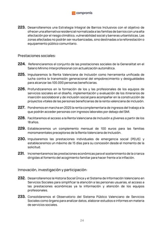 24
223. Desarrollaremos una Estrategia Integral de Barrios Inclusivos con el objetivo de
ofrecer una alternativa residencial normalizada a las familias de barrios con una alta
afectación por el riesgo climático, vulnerabilidad social y barreras urbanísticas. Las
zonas afectadas no podrán ser reurbanizadas, sino destinadas a la reforestación o
equipamiento público comunitario.
Prestaciones sociales:
224. Referenciaremos el conjunto de las prestaciones sociales de la Generalitat en el
Salario Mínimo Interprofesional con actualización automática.
225. Impulsaremos la Renta Valenciana de Inclusión como herramienta unificada de
lucha contra la transmisión generacional del empobrecimiento y desigualdades
para alcanzar las 100.000 personas beneficiarias.
226. Profundizaremos en la formación de los y las profesionales de los equipos de
servicios sociales en el diseño, implementación y evaluación de los itinerarios de
inserción sociolaboral y de inclusión social para acompañar en la construcción de
proyectos vitales de las personas beneficiarias de la renta valenciana de inclusión.
227. Pondremos en marcha en 2025 la renta complementaria de ingresos del trabajo a la
que podrán acceder personas con ingresos laborales por debajo del SMI.
228. Facilitaremos el acceso a la Renta Valenciana de Inclusión a jóvenes a partir de los
18 años.
229. Estableceremos un complemento mensual de 100 euros para las familias
monomarentales preceptoras de la Renta Valenciana de Inclusión.
230. Impulsaremos las prestaciones individuales de emergencia social (PEUS) y
estableceremos un máximo de 15 días para su concesión desde el momento de la
solicitud.
231. Incrementaremos las prestaciones económicas para el sostenimiento de la crianza
dirigidas al fomento del acogimiento familiar para hacer frente a la inflación.
Innovación, investigación y participación:
232. Desarrollaremos la Historia Social Única y el Sistema de Información Valenciano en
Servicios Sociales para simplificar la atención a las personas usuarias, el acceso a
las prestaciones económicas ya la información y atención de los equipos
profesionales.
233. Consolidaremos el Observatorio del Sistema Público Valenciano de Servicios
Sociales como órgano para analizar datos, elaborar estudios e informes en materia
de servicios sociales.
 
