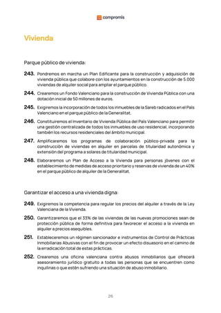 26
Vivienda
Parque público de vivienda:
243. Pondremos en marcha un Plan Edificante para la construcción y adquisición de
vivienda pública que colabore con los ayuntamientos en la construcción de 5.000
viviendas de alquiler social para ampliar el parque público.
244. Crearemos un Fondo Valenciano para la construcción de Vivienda Pública con una
dotación inicial de 50 millones de euros.
245. Exigiremos la incorporación de todos los inmuebles de la Sareb radicados en el País
Valenciano en el parque público de la Generalitat.
246. Constituiremos el Inventario de Vivienda Pública del País Valenciano para permitir
una gestión centralizada de todos los inmuebles de uso residencial, incorporando
también los recursos residenciales del ámbito municipal.
247. Amplificaremos los programas de colaboración público-privada para la
construcción de viviendas en alquiler en parcelas de titularidad autonómica y
extensión del programa a solares de titularidad municipal.
248. Elaboraremos un Plan de Acceso a la Vivienda para personas jóvenes con el
establecimiento de medidas de acceso prioritario y reservas de vivienda de un 40%
en el parque público de alquiler de la Generalitat.
Garantizar el acceso a una vivienda digna:
249. Exigiremos la competencia para regular los precios del alquiler a través de la Ley
Valenciana de la Vivienda.
250. Garantizaremos que el 33% de las viviendas de las nuevas promociones sean de
protección pública de forma definitiva para favorecer el acceso a la vivienda en
alquiler a precios asequibles.
251. Estableceremos un régimen sancionador e instrumentos de Control de Prácticas
Inmobiliarias Abusivas con el fin de provocar un efecto disuasorio en el camino de
la erradicación total de estas prácticas.
252. Crearemos una oficina valenciana contra abusos inmobiliarios que ofrecerá
asesoramiento jurídico gratuito a todas las personas que se encuentren como
inquilinas o que estén sufriendo una situación de abuso inmobiliario.
 
