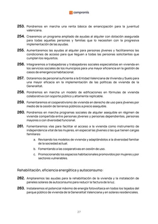 27
253. Pondremos en marcha una renta básica de emancipación para la juventud
valenciana.
254. Crearemos un programa ampliado de ayudas al alquiler con dotación asegurada
para todas aquellas personas y familias que lo necesiten con la progresiva
implementación de las ayudas.
255. Aumentaremos las ayudas al alquiler para personas jóvenes y facilitaremos las
condiciones de acceso para que lleguen a todas las personas solicitantes que
cumplan los requisitos.
256. Integraremos a trabajadoras y trabajadores sociales especialistas en vivienda en
los servicios sociales de los municipios para una mayor eficiencia en la gestión de
casos de emergencia habitacional.
257. Dotaremos de personal suficiente a la Entidad Valenciana de Vivienda y Suelo para
una mayor eficacia en la implementación de las políticas de vivienda de la
Generalitat.
258. Pondremos en marcha un modelo de edificaciones en fórmulas de vivienda
colaborativa con soporte público y altamente replicable.
259. Fomentaremos el cooperativismo de vivienda en derecho de uso para jóvenes por
medio de la cesión de terrenos públicos a precio asequible.
260. Pondremos en marcha programas sociales de alquiler asequible en régimen de
vivienda compartida entre personas jóvenes y personas dependientes, personas
mayores o con diversidad funcional.
261. Fomentaremos vías para facilitar el acceso a la vivienda como instrumento de
independencia vital de las mujeres, en especial las jóvenes o las que tienen cargas
familiares:
a. Revisando los modelos de vivienda y adaptándolos a la diversidad familiar
de la sociedad actual.
b. Fomentando a las cooperativas en cesión de uso.
c. Promocionando los espacios habitacionales promovidos por mujeres y por
sectores vulnerables.
Rehabilitación, eficiencia energética y autoconsumo:
262. Ampliaremos las ayudas para la rehabilitación de la vivienda y la instalación de
paneles solares de autoconsumo para reducir la factura de la luz.
263. Instalaremos el potencial máximo de energía fotovoltaica en todos los tejados del
parque público de vivienda de la Generalitat Valenciana y en solares residenciales.
 