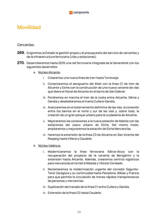 29
Movilidad
Cercanías:
269. Exigiremos al Estado la gestión propia y el presupuesto del servicio de cercanías y
de la infraestructura ferroviaria (vías y estaciones).
270. Desarrollaremos hasta 2035 una red ferroviaria integrada de la Generalitat con los
siguientes desarrollos:
a. Núcleo Alicante:
i. Crearemos una nueva línea de tren hasta Torrevieja.
ii. Conectaremos el aeropuerto del Altet con la línea C1 de tren de
Alicante y Elche con la construcción de una nueva variante de vías
que libere el litoral de Alicante en el barrio de San Gabriel.
iii. Pondremos en marcha el tren de la costa entre Alicante, Dénia y
Gandia y desdoblaremos el tramo Cullera-Gandia.
iv. Avanzaremos en el soterramiento definitivo de las vías, la conexión
entre los barrios en el norte y sur de las vías y, sobre todo, la
creación de un gran parque urbano para la ciudadanía de Alicante.
v. Mejoraremos las conexiones a la nueva estación de Matola con las
estaciones del casco urbano de Elche. Del mismo modo,
ampliaremos y mejoraremos la estación de Elche Mercancías.
vi. Haremos la extensión de la línea C3 de Alicante en San Vicente del
Raspeig hasta Villena y Caudete.
b. Núcleo València:
i. Modernizaremos la línea ferroviaria Xàtiva-Alcoy con la
recuperación del proyecto de la variante de Benigànim y la
extensión hasta Alicante. Además, crearemos centros logísticos
para mercancías en la Vall d'Albaida y l'Alcoià-Condado.
ii. Reclamaremos la modernización urgente del corredor Sagunto-
Terol-Zaragoza y su continuidad hasta Pamplona, Bilbao y Francia
para que permita la circulación de trenes rápidos transpirenaicos
de personas y mercancías.
iii. Duplicación del trazado de la línea C1 entre Cullera y Gandia.
iv. Extensión de la línea C2 hasta Caudete.
 