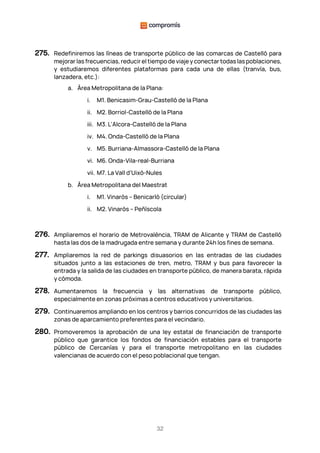 32
275. Redefiniremos las líneas de transporte público de las comarcas de Castelló para
mejorar las frecuencias, reducir el tiempo de viaje y conectar todas las poblaciones,
y estudiaremos diferentes plataformas para cada una de ellas (tranvía, bus,
lanzadera, etc.):
a. Área Metropolitana de la Plana:
i. M1. Benicasim-Grau-Castelló de la Plana
ii. M2. Borriol-Castelló de la Plana
iii. M3. L'Alcora-Castelló de la Plana
iv. M4. Onda-Castelló de la Plana
v. M5. Burriana-Almassora-Castelló de la Plana
vi. M6. Onda-Vila-real-Burriana
vii. M7. La Vall d’Uixò-Nules
b. Área Metropolitana del Maestrat
i. M1. Vinaròs – Benicarló (circular)
ii. M2. Vinaròs – Peñíscola
276. Ampliaremos el horario de Metrovalència, TRAM de Alicante y TRAM de Castelló
hasta las dos de la madrugada entre semana y durante 24h los fines de semana.
277. Ampliaremos la red de parkings disuasorios en las entradas de las ciudades
situados junto a las estaciones de tren, metro, TRAM y bus para favorecer la
entrada y la salida de las ciudades en transporte público, de manera barata, rápida
y cómoda.
278. Aumentaremos la frecuencia y las alternativas de transporte público,
especialmente en zonas próximas a centros educativos y universitarios.
279. Continuaremos ampliando en los centros y barrios concurridos de las ciudades las
zonas de aparcamiento preferentes para el vecindario.
280. Promoveremos la aprobación de una ley estatal de financiación de transporte
público que garantice los fondos de financiación estables para el transporte
público de Cercanías y para el transporte metropolitano en las ciudades
valencianas de acuerdo con el peso poblacional que tengan.
 