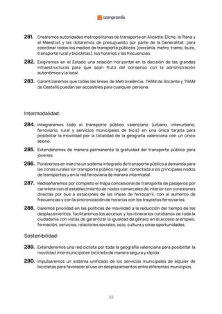 33
281. Crearemos autoridades metropolitanas de transporte en Alicante-Elche, la Plana y
el Maestrat y las dotaremos de presupuesto por parte de la Generalitat, para
coordinar todos los medios de transporte públicos (cercanía, metro, tramo, buzo,
transporte rural y bicicletas), los horarios y las frecuencias.
282. Exigiremos en el Estado una relación horizontal en la decisión de las grandes
infraestructuras para que sean fruto del consenso con la administración
autonómica y la local.
283. Garantizaremos que todas las líneas de Metrovalència, TRAM de Alicante y TRAM
de Castelló puedan ser accesibles para cualquier persona.
Intermodalidad:
284. Integraremos todo el transporte público valenciano (urbano, interurbano,
ferroviario, rural y servicios municipales de bicis) en una única tarjeta para
posibilitar la movilidad por la totalidad de la geografía valenciana con un único
abono.
285. Extenderemos de manera permanente la gratuidad del transporte público para
jóvenes.
286. Pondremos en marcha un sistema integrado de transporte público a demanda para
las zonas rurales sin transporte público regular, conectada a los principales nodos
de transportes y en la red ferroviaria de manera intermodal.
287. Rediseñaremos por completo el mapa concesional de transporte de pasajeros por
carretera con el establecimiento de nodos comarcales de interior con conexiones
directas por bus a estaciones de las líneas de ferrocarril, con el aumento de
frecuencias y con la sincronización de horarios con los trayectos ferroviarios.
288. Daremos prioridad en las políticas de movilidad a la reducción del tiempo de los
desplazamientos, facilitaremos los accesos y los itinerarios cotidianos de toda la
ciudadanía con vistas de garantizar la igualdad de género en el acceso al empleo,
formación, servicios, relaciones sociales, ocio, cultura y otras oportunidades.
Sostenibilidad:
289. Extenderemos una red ciclista por toda la geografía valenciana para posibilitar la
movilidad intermunicipal en bicicleta de manera segura y rápida.
290. Impulsaremos un sistema unificado de los servicios municipales de alquiler de
bicicletas para favorecer el uso en desplazamientos entre diferentes municipios.
 