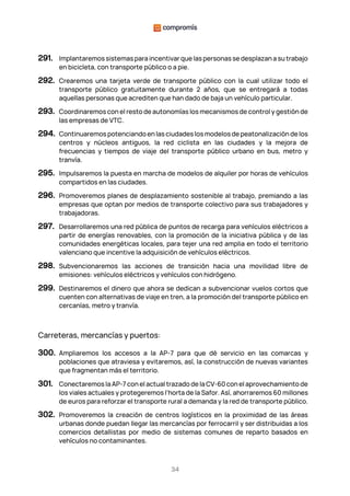 34
291. Implantaremos sistemas para incentivar que las personas se desplazan a su trabajo
en bicicleta, con transporte público o a pie.
292. Crearemos una tarjeta verde de transporte público con la cual utilizar todo el
transporte público gratuitamente durante 2 años, que se entregará a todas
aquellas personas que acrediten que han dado de baja un vehículo particular.
293. Coordinaremos con el resto de autonomías los mecanismos de control y gestión de
las empresas de VTC.
294. Continuaremos potenciando en las ciudades los modelos de peatonalización de los
centros y núcleos antiguos, la red ciclista en las ciudades y la mejora de
frecuencias y tiempos de viaje del transporte público urbano en bus, metro y
tranvía.
295. Impulsaremos la puesta en marcha de modelos de alquiler por horas de vehículos
compartidos en las ciudades.
296. Promoveremos planes de desplazamiento sostenible al trabajo, premiando a las
empresas que optan por medios de transporte colectivo para sus trabajadores y
trabajadoras.
297. Desarrollaremos una red pública de puntos de recarga para vehículos eléctricos a
partir de energías renovables, con la promoción de la iniciativa pública y de las
comunidades energéticas locales, para tejer una red amplia en todo el territorio
valenciano que incentive la adquisición de vehículos eléctricos.
298. Subvencionaremos las acciones de transición hacia una movilidad libre de
emisiones: vehículos eléctricos y vehículos con hidrógeno.
299. Destinaremos el dinero que ahora se dedican a subvencionar vuelos cortos que
cuenten con alternativas de viaje en tren, a la promoción del transporte público en
cercanías, metro y tranvía.
Carreteras, mercancías y puertos:
300. Ampliaremos los accesos a la AP-7 para que dé servicio en las comarcas y
poblaciones que atraviesa y evitaremos, así, la construcción de nuevas variantes
que fragmentan más el territorio.
301. Conectaremos la AP-7 con el actual trazado de la CV-60 con el aprovechamiento de
los viales actuales y protegeremos l’horta de la Safor. Así, ahorraremos 60 millones
de euros para reforzar el transporte rural a demanda y la red de transporte público.
302. Promoveremos la creación de centros logísticos en la proximidad de las áreas
urbanas donde puedan llegar las mercancías por ferrocarril y ser distribuidas a los
comercios detallistas por medio de sistemas comunes de reparto basados en
vehículos no contaminantes.
 