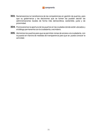 35
303. Reclamaremos la transferencia de las competencias en gestión de puertos, para
que su gobernanza y las decisiones que se tomen las puedan decidir las
administraciones locales de forma más democrática, sostenible, justa y de
proximidad.
304. Promoveremos la apertura de los puertos en las ciudades donde están ubicados y
el diálogo permanente con la ciudadanía y vecindario.
305. Abriremos los puertos para que se permitan zonas de acceso a la ciudadanía, con
la puesta en marcha de medidas de transparencia para que se pueda conocer la
actividad.
 